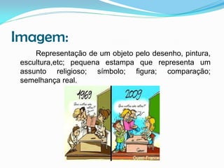 Imagem:
Representação de um objeto pelo desenho, pintura,
escultura,etc; pequena estampa que representa um
assunto religioso; símbolo; figura; comparação;
semelhança real.

 