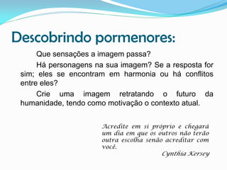 Descobrindo pormenores:
Que sensações a imagem passa?
Há personagens na sua imagem? Se a resposta for
sim; eles se encontram em harmonia ou há conflitos
entre eles?
Crie uma imagem retratando o futuro da
humanidade, tendo como motivação o contexto atual.
Acredite em si próprio e chegará
um dia em que os outros não terão
outra escolha senão acreditar com
você.

Cynthia Kersey

 
