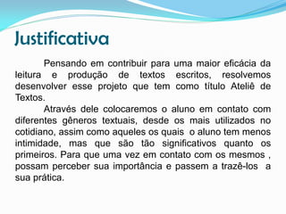 Justificativa
Pensando em contribuir para uma maior eficácia da
leitura e produção de textos escritos, resolvemos
desenvolver esse projeto que tem como título Ateliê de
Textos.
Através dele colocaremos o aluno em contato com
diferentes gêneros textuais, desde os mais utilizados no
cotidiano, assim como aqueles os quais o aluno tem menos
intimidade, mas que são tão significativos quanto os
primeiros. Para que uma vez em contato com os mesmos ,
possam perceber sua importância e passem a trazê-los a
sua prática.

 