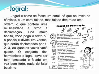 Jogral:
Jogral é como se fosse um coral, só que ao invés de
cânticos, é um coral falado, mas falado dentro de uma
ordem, o que confere uma
musicalidade e ritmo à
declamação.
Fica
muito
bonito, você pega o texto ou
a poesia e divide em versos,
que serão declamados por 1,
2, 3, ou quantas vozes você
quiser. O conjunto fica
harmonioso e legal, deve ser
bem ensaiado e falado em
voz bem forte, nada de falar
baixinho

 