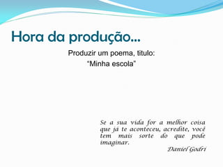 Hora da produção...
Produzir um poema, titulo:
“Minha escola”

Se a sua vida for a melhor coisa
que já te aconteceu, acredite, você
tem mais sorte do que pode
imaginar.

Daniel Godri

 