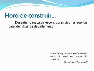 Hora de construir...
Desenhar o mapa da escola; construir uma legenda
para identificar os departamento.

Acredite que você pode, assim
você já está no meio do
caminho.

Theodore Roosevelt

 