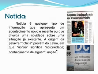 Notícia:
Notícia é qualquer tipo de
informação que apresenta um
acontecimento novo e recente ou que
divulga uma novidade sobre uma
situação já existente. A origem da
palavra "notícia" provém do Latim, em
que “notitia” significa “notoriedade;
conhecimento de alguém; noção”.

 