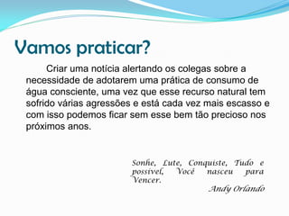 Vamos praticar?
Criar uma notícia alertando os colegas sobre a
necessidade de adotarem uma prática de consumo de
água consciente, uma vez que esse recurso natural tem
sofrido várias agressões e está cada vez mais escasso e
com isso podemos ficar sem esse bem tão precioso nos
próximos anos.

Sonhe, Lute, Conquiste, Tudo e
possível,
Você
nasceu
para
Vencer.

Andy Orlando

 