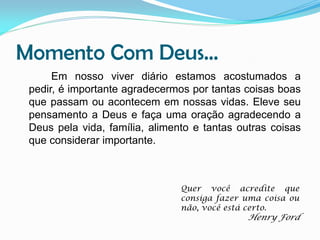 Momento Com Deus...
Em nosso viver diário estamos acostumados a
pedir, é importante agradecermos por tantas coisas boas
que passam ou acontecem em nossas vidas. Eleve seu
pensamento a Deus e faça uma oração agradecendo a
Deus pela vida, família, alimento e tantas outras coisas
que considerar importante.

Quer você acredite que
consiga fazer uma coisa ou
não, você está certo.

Henry Ford

 