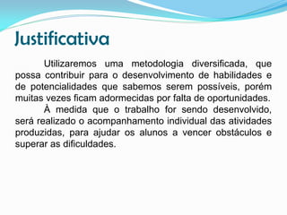 Justificativa
Utilizaremos uma metodologia diversificada, que
possa contribuir para o desenvolvimento de habilidades e
de potencialidades que sabemos serem possíveis, porém
muitas vezes ficam adormecidas por falta de oportunidades.
À medida que o trabalho for sendo desenvolvido,
será realizado o acompanhamento individual das atividades
produzidas, para ajudar os alunos a vencer obstáculos e
superar as dificuldades.

 