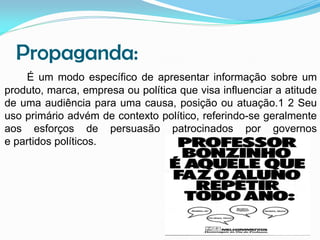 Propaganda:
É um modo específico de apresentar informação sobre um
produto, marca, empresa ou política que visa influenciar a atitude
de uma audiência para uma causa, posição ou atuação.1 2 Seu
uso primário advém de contexto político, referindo-se geralmente
aos esforços de persuasão patrocinados por governos
e partidos políticos.

 