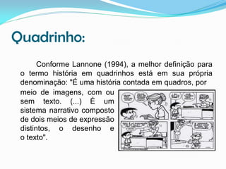 Quadrinho:
Conforme Lannone (1994), a melhor definição para
o termo história em quadrinhos está em sua própria
denominação: "É uma história contada em quadros, por
meio de imagens, com ou
sem texto. (...) É um
sistema narrativo composto
de dois meios de expressão
distintos, o desenho e
o texto".

 
