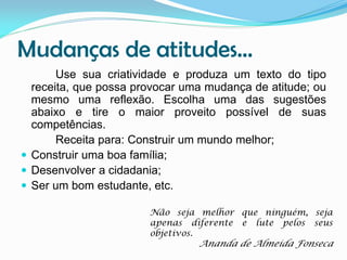 Mudanças de atitudes...
Use sua criatividade e produza um texto do tipo
receita, que possa provocar uma mudança de atitude; ou
mesmo uma reflexão. Escolha uma das sugestões
abaixo e tire o maior proveito possível de suas
competências.
Receita para: Construir um mundo melhor;
 Construir uma boa família;
 Desenvolver a cidadania;
 Ser um bom estudante, etc.
Não seja melhor que ninguém, seja
apenas diferente e lute pelos seus
objetivos.

Ananda de Almeida Fonseca

 