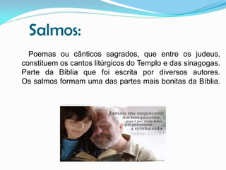 Salmos:
Poemas ou cânticos sagrados, que entre os judeus,
constituem os cantos litúrgicos do Templo e das sinagogas.
Parte da Bíblia que foi escrita por diversos autores.
Os salmos formam uma das partes mais bonitas da Bíblia.

 