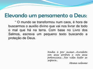 Elevando um pensamento a Deus:
“ O mundo se transformou num caos, é hora de
buscarmos o auxilio divino que vai nos livrar de todo
o mal que há na terra. Com base no Livro dos
Salmos, escreva um pequeno texto buscando a
proteção de Deus.

Nada é por acaso...Acredite
em seus sonhos e nos seus
potenciais....Na vida tudo se
supera..

Mema velame

 
