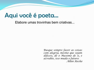 Aqui você é poeta...
Elabore umas trovinhas bem criativas...

Busque sempre fazer as coisas
com alegria, mesmo que sejam
difíceis, dê o Maximo de si, e
acredite, isso muda o futuro.

Allan Rocha

 