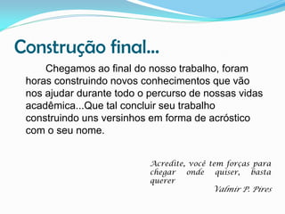 Construção final...
Chegamos ao final do nosso trabalho, foram
horas construindo novos conhecimentos que vão
nos ajudar durante todo o percurso de nossas vidas
acadêmica...Que tal concluir seu trabalho
construindo uns versinhos em forma de acróstico
com o seu nome.
Acredite, você tem forças para
chegar
onde
quiser,
basta
querer

Valmir P. Pires

 
