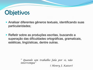 Objetivos
 Analisar diferentes gêneros textuais, identificando suas

particularidades;
 Refletir sobre as produções escritas, buscando a

superação das dificuldades ortográficas, gramaticais,
estéticas, lingüísticas, dentre outras.

“ Quando um trabalho fala por si, não
interrompa”
( Henry J. Kaiser)

 