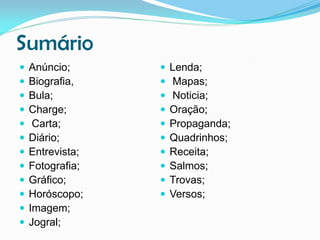 Sumário













Anúncio;
Biografia,
Bula;
Charge;
Carta;
Diário;
Entrevista;
Fotografia;
Gráfico;
Horóscopo;
Imagem;
Jogral;












Lenda;
Mapas;
Noticia;
Oração;
Propaganda;
Quadrinhos;
Receita;
Salmos;
Trovas;
Versos;

 