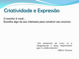 Criatividade e Expressão
O escritor é você...
Escolha algo de seu interesse para construir seu anúncio.

Em momento de crise, só a
imaginação é mais importante
que o conhecimento”.
Albert Ensten

 