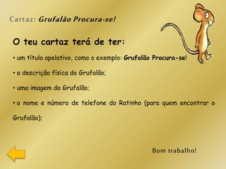 O teu cartaz terá de ter:
• um título apelativo, como o exemplo: Grufalão Procura-se!
• a descrição física do Grufalão;
• uma imagem do Grufalão;
• o nome e número de telefone do Ratinho (para quem encontrar o
Grufalão);
 