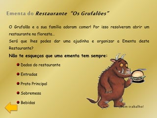 O Grufalão e a sua família adoram comer! Por isso resolveram abrir um
restaurante na floresta…
Será que lhes podes dar uma ajudinha e organizar a Ementa deste
Restaurante?
Não te esqueças que uma ementa tem sempre:
Dados do restaurante
Entradas
Prato Principal
Sobremesa
Bebidas
 