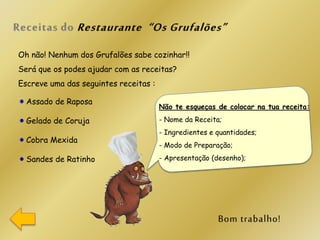 Oh não! Nenhum dos Grufalões sabe cozinhar!!
Será que os podes ajudar com as receitas?
Escreve uma das seguintes receitas :
Assado de Raposa
Gelado de Coruja
Cobra Mexida
Sandes de Ratinho
Não te esqueças de colocar na tua receita:
- Nome da Receita;
- Ingredientes e quantidades;
- Modo de Preparação;
- Apresentação (desenho);
 