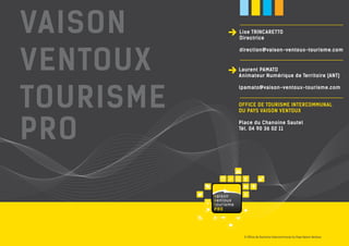 Lise TRINCARETTO 
Directrice 
direction@vaison-ventoux-tourisme.com 
Laurent PAMATO 
Animateur Numérique de Territoire (ANT) 
lpamato@vaison-ventoux-tourisme.com 
OFFICE DE TOURISME INTERCOMMUNAL 
DU PAYS VAISON VENTOUX 
Place du Chanoine Sautel 
Tél. 04 90 36 02 11 
© Office de Tourisme Intercommunal du Pays Vaison Ventoux 
vaison 
ventoux 
tourisme 
PRO 
