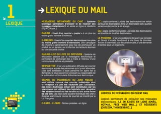 1

LEXIQUE

lexique du mail
Messagerie instantanée ou chat : Système
technique permettant d’envoyer et de recevoir des
messages instantanés (il en existe en ligne et résidents
ICQ, IRC, Skype…)
Mailing : Envoi d’un courrier « papier » à un plus ou

moins grand nombre d’individus.

CC : copie conforme. La liste des destinataires est visible
par tous les destinataires. Ainsi un destinataire sait à quelles
personnes le courriel a été envoyé.
CCI : copie conforme invisible. Les listes des destinataires
est invisible de tous les destinataires.

Le phishing : c’est une catégorie de spam qui consiste
E-mailing : Envoi d’un courrier électronique à un plus en l’envoi d’emails frauduleux à une base de données.

ou moins grand nombre d’internautes. Une campagne
d’e-mailing a généralement pour but de promouvoir un
produit ou un service, ou à informer les lecteurs abonnés
sur une actualité choisie.

Traitant d’une mise à jour de carte bancaire, d’une demande
d’identité pour un organisme

Mailing-list ou liste de diffusion : Système de
discussion passant par la messagerie électronique et
permettant de s’échanger des e-mails à l’intérieur d’une
communauté définie au préalable.
Newsletter : C’est une publication diffusée par courrier
électronique auprès des personnes qui s’y sont abonnées.
Elles sont adressées à toute personne en ayant fait la
demande, le plus souvent en envoyant au responsable de
la publication un formulaire d’abonnement électronique.
Spam(s) ou pourriel(s) ou junk mail(s) :

sont définis comme des courrier indésirable dont
la réception n’a pas été souhaitée par l’utilisateur.
Des listes d’adresses email sont constituées par les
spammeurs qui utilisent des logiciels pour récupérer
des adresses email sur les forums ou tout autre forme
de site web. Ces listes sont souvent revendues très cher à
d’autres spammeurs. L’envoi de pourriel est interdit par la
Loi Française.
va i s on
ventou x
touris m e
P RO

E-card - V-card : Cartes« postales » en ligne

Logiciel de messagerie ou client Mail
Logiciel permettant de consulter ses messages
électroniques. Ils en existe en ligne (gmail,
Hotmail, free web mail...) et résidents
(outlook, thunderbird…)

 