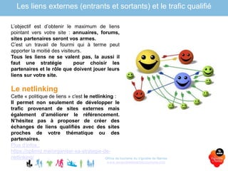 Office de tourisme du Vignoble de Nantes
www.levignobledenantes-tourisme.com
L’objectif est d’obtenir le maximum de liens
pointant vers votre site : annuaires, forums,
sites partenaires seront vos armes.
C’est un travail de fourmi qui à terme peut
apporter la moitié des visiteurs.
Tous les liens ne se valent pas, la aussi il
faut une stratégie pour choisir les
partenaires et le rôle que doivent jouer leurs
liens sur votre site.
Le netlinking
Cette « politique de liens » c'est le netlinking :
Il permet non seulement de développer le
trafic provenant de sites externes mais
également d’améliorer le référencement.
N’hésitez pas à proposer de créer des
échanges de liens qualifiés avec des sites
proches de votre thématique ou des
partenaires.
Plus d’infos :
https://optimiz.me/organiser-sa-strategie-de-
netlinking/
Les liens externes (entrants et sortants) et le trafic qualifié
 