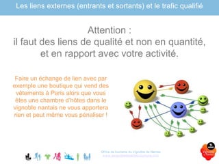 Office de tourisme du Vignoble de Nantes
www.levignobledenantes-tourisme.com
Les liens externes (entrants et sortants) et le trafic qualifié
Attention :
il faut des liens de qualité et non en quantité,
et en rapport avec votre activité.
Faire un échange de lien avec par
exemple une boutique qui vend des
vêtements à Paris alors que vous
êtes une chambre d’hôtes dans le
vignoble nantais ne vous apportera
rien et peut même vous pénaliser !
 