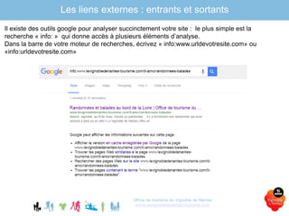Office de tourisme du Vignoble de Nantes
www.levignobledenantes-tourisme.com
Il existe des outils google pour analyser succinctement votre site : le plus simple est la
recherche « info: » qui donne accès à plusieurs éléments d’analyse.
Dans la barre de votre moteur de recherches, écrivez « info:www.urldevotresite.com» ou
«info:urldevotresite.com»
Les liens externes : entrants et sortants
 