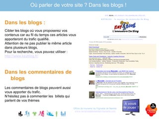 Dans les blogs :
Cibler les blogs où vous proposerez vos
contenus car au fil du temps ces articles vous
apporteront du trafic qualifié.
Attention de ne pas publier le même article
dans plusieurs blogs.
Pour la recherche, vous pouvez utiliser :
http://www.keyblog.fr/
Dans les commentaires de
blogs
Les commentaires de blogs peuvent aussi
vous apporter du trafic.
N’hésitez pas à commenter les billets qui
parlent de vos thèmes
Office de tourisme du Vignoble de Nantes
www.levignobledenantes-tourisme.com
Où parler de votre site ? Dans les blogs !
 
