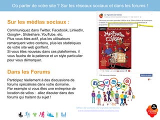 Sur les médias sociaux :
Communiquez dans Twitter, Facebook, LinkedIn,
Google+, Slideshare, YouTube, etc.
Plus vous êtes actif, plus les utilisateurs
remarquent votre contenu, plus les statistiques
de votre site web gonflent.
Si vous êtes nouveau dans ces plateformes, il
vous faudra de la patience et un style particulier
pour vous démarquer.
Dans les Forums
Participez réellement à des discussions de
forums spécialisés dans votre domaine.
Par exemple si vous êtes une entreprise de
location de vélos : allez discuter dans des
forums qui traitent du sujet !
Office de tourisme du Vignoble de Nantes
www.levignobledenantes-tourisme.com
Où parler de votre site ? Sur les réseaux sociaux et dans les forums !
 