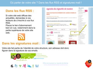 Dans les flux RSS :
Si votre site web diffuse des
actualités, demandez à vos
lecteurs de s’inscrire à vos flux
RSS.
Placez le lien d’abonnement
bien en vue, notamment dans la
partie supérieure de votre site
web.
Office de tourisme du Vignoble de Nantes
www.levignobledenantes-tourisme.com
Où parler de votre site ? Dans les flux RSS et signatures mail !
Dans les signatures mail :
Votre site fait partie de l’identité de votre structure, son adresse doit donc
figurer dans la signature de vos emails
 