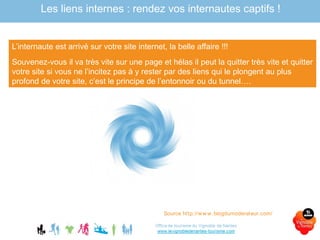 L’internaute est arrivé sur votre site internet, la belle affaire !!!
Souvenez-vous il va très vite sur une page et hélas il peut la quitter très vite et quitter
votre site si vous ne l’incitez pas à y rester par des liens qui le plongent au plus
profond de votre site, c’est le principe de l’entonnoir ou du tunnel….
Source http://www.blogdumoderateur.com/
Les liens internes : rendez vos internautes captifs !
 
