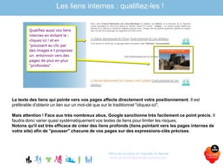 Office de tourisme du Vignoble de Nantes
www.levignobledenantes-tourisme.com
Les liens internes : qualifiez-les !
Le texte des liens qui pointe vers vos pages affecte directement votre positionnement. Il est
préférable d'obtenir un lien sur un mot-clé que sur le traditionnel "cliquez-ici".
Mais attention ! Face aux très nombreux abus, Google sanctionne très facilement ce point précis. Il
faudra donc varier quasi systématiquement vos textes de liens pour limiter les risques.
Notons qu'il est très efficace de créer des liens profonds (liens pointant vers les pages internes de
votre site) afin de "pousser" chacune de vos pages sur des expressions-clés précises.
 