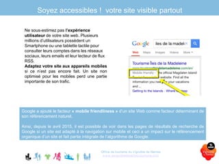 Soyez accessibles ! votre site visible partout
Ne sous-estimez pas l’expérience
utilisateur de votre site web. Plusieurs
millions d’utilisateurs possèdent un
Smartphone ou une tablette tactile pour
consulter leurs comptes dans les réseaux
sociaux, leurs emails et leur lecteur de flux
RSS.
Adaptez votre site aux appareils mobiles
si ce n’est pas encore fait. Un site non
optimisé pour les mobiles perd une partie
importante de son trafic.
Office de tourisme du Vignoble de Nantes
www.levignobledenantes-tourisme.com
Google a ajouté le facteur « mobile friendliness » d’un site Web comme facteur déterminant de
son référencement naturel.
Ainsi, depuis le avril 2015, il est possible de voir dans les pages de résultats de recherche de
Google si un site est adapté à la navigation sur mobile et ceci a un impact sur le référencement
organique d’un site et fait partie intégrale de l’algorithme de Google.
 