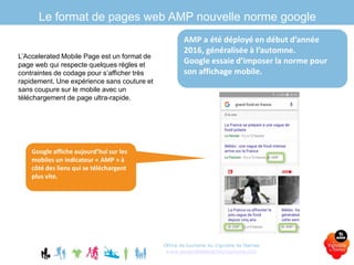 Le format de pages web AMP nouvelle norme google
L’Accelerated Mobile Page est un format de
page web qui respecte quelques règles et
contraintes de codage pour s’afficher très
rapidement. Une expérience sans couture et
sans coupure sur le mobile avec un
téléchargement de page ultra-rapide.
Office de tourisme du Vignoble de Nantes
www.levignobledenantes-tourisme.com
Google affiche aujourd’hui sur les
mobiles un indicateur « AMP » à
côté des liens qui se téléchargent
plus vite.
AMP a été déployé en début d’année
2016, généralisée à l’automne.
Google essaie d’imposer la norme pour
son affichage mobile.
 
