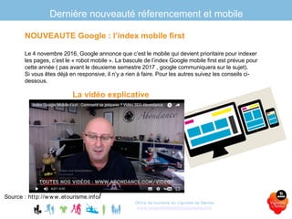 Dernière nouveauté réferencement et mobile
La vidéo explicative
Office de tourisme du Vignoble de Nantes
www.levignobledenantes-tourisme.com
NOUVEAUTE Google : l’index mobile first
Le 4 novembre 2016, Google annonce que c’est le mobile qui devient prioritaire pour indexer
les pages, c’est le « robot mobile ». La bascule de l’index Google mobile first est prévue pour
cette année ( pas avant le deuxieme semestre 2017 , google communiquera sur le sujet).
Si vous êtes déjà en responsive, il n’y a rien à faire. Pour les autres suivez les conseils ci-
dessous.
Source : http://www.etourisme.info/
 
