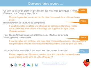 Quelques idées reçues …
Office de tourisme du Vignoble de Nantes
www.levignobledenantes-tourisme.com
On peut se placer en première position sur des mots-clés génériques « Hôtel
Clisson » ou « Camping vignoble »
Mission Impossible, en revanche bien être dans son thème et le mettre en
avant
FAUX
Bien référencer sa structure est compliquée
Il s’agit de mettre en place une stratégie de contenu éditorial qui repose
sur le choix des mots-clés et le maillage des supports en ligne (sites,
réseaux sociaux)
FAUX
Pour être performant dans son référencement, il faut savoir faire du
développement informatique
Il faut travailler son contenu, ses mots-clés, l’organisation du site et demander à
son prestataire web de bien verrouiller techniquement si on ne peut pas faire.
FAUX
Pour choisir les mots-clés, il faut avant tout bien penser à sa cible !
Pensez expérience utilisateurs, mettez vous à la place de chaque cible en
axant d’abord sur le sens de votre stratégie !!!
VRAI
 