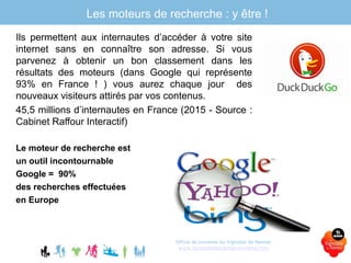 Ils permettent aux internautes d’accéder à votre site
internet sans en connaître son adresse. Si vous
parvenez à obtenir un bon classement dans les
résultats des moteurs (dans Google qui représente
93% en France ! ) vous aurez chaque jour des
nouveaux visiteurs attirés par vos contenus.
45,5 millions d’internautes en France (2015 - Source :
Cabinet Raffour Interactif)
Le moteur de recherche est
un outil incontournable
Google = 90%
des recherches effectuées
en Europe
Office de tourisme du Vignoble de Nantes
www.levignobledenantes-tourisme.com
Les moteurs de recherche : y être !
 