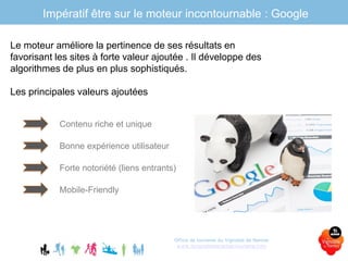 Office de tourisme du Vignoble de Nantes
www.levignobledenantes-tourisme.com
Impératif être sur le moteur incontournable : Google
Le moteur améliore la pertinence de ses résultats en
favorisant les sites à forte valeur ajoutée . Il développe des
algorithmes de plus en plus sophistiqués.
Les principales valeurs ajoutées
Contenu riche et unique
Bonne expérience utilisateur
Forte notoriété (liens entrants)
Mobile-Friendly
 
