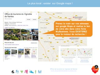 Office de tourisme du Vignoble de Nantes
www.levignobledenantes-tourisme.com
Le plus local : exister sur Google maps !
Prenez la main sur vos adresses
sur google Maps et mettez le lien
de votre site dans votre fiche
MyBusiness. Vous EXISTEREZ
pour le moteur de recherche !
 