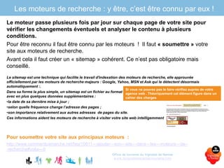 Office de tourisme du Vignoble de Nantes
www.levignobledenantes-tourisme.com
Le moteur passe plusieurs fois par jour sur chaque page de votre site pour
vérifier les changements éventuels et analyser le contenu à plusieurs
conditions.
Pour être reconnu il faut être connu par les moteurs ! Il faut « soumettre » votre
site aux moteurs de recherche.
Avant cela il faut créer un « sitemap » cohérent. Ce n’est pas obligatoire mais
conseillé.
Le sitemap est une technique qui facilite le travail d'indexation des moteurs de recherche, elle approuvée
officiellement par les moteurs de recherche majeurs : Google, Yahoo, MSN et Ask qui le détectent désormais
automatiquement :.
Dans sa forme la plus simple, un sitemap est un fichier au format XML qui liste les adresses de pages d'un site web
avec en plus quelques données supplémentaires :
•la date de sa dernière mise à jour ;
•selon quelle fréquence change l’adresse des pages ;
•son importance relativement aux autres adresses de pages du site.
Ces informations aident les moteurs de recherche à visiter votre site web intelligemment
Pour soumettre votre site aux principaux moteurs :
http://www.commentcamarche.net/faq/10811--‐ajouter--‐son--‐site--‐dans--‐les--‐moteurs--‐de--
‐recherche#voila--‐fr
Les moteurs de recherche : y être, c’est être connu par eux !
Si vous ne pouvez pas le faire vérifiez auprès de votre
agence web . Théoriquement cet élément figure dans un
cahier des charges
 