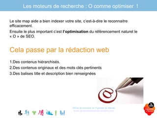 Le site map aide a bien indexer votre site, c’est-à-dire le reconnaitre
efficacement.
Ensuite le plus important c’est l’optimisation du référencement naturel le
« O » de SEO.
Cela passe par la rédaction web
1.Des contenus hiérarchisés.
2.Des contenus originaux et des mots clés pertinents
3.Des balises title et description bien renseignées
Office de tourisme du Vignoble de Nantes
www.levignobledenantes-tourisme.com
Les moteurs de recherche : O comme optimiser !
 