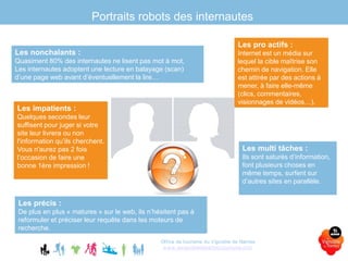 Portraits robots des internautes
Office de tourisme du Vignoble de Nantes
www.levignobledenantes-tourisme.com
Les nonchalants :
Quasiment 80% des internautes ne lisent pas mot à mot,
Les internautes adoptent une lecture en balayage (scan)
d’une page web avant d’éventuellement la lire…
Les impatients :
Quelques secondes leur
suffisent pour juger si votre
site leur livrera ou non
l'information qu’ils cherchent.
Vous n'aurez pas 2 fois
l’occasion de faire une
bonne 1ère impression !
Les précis :
De plus en plus « matures » sur le web, ils n’hésitent pas à
reformuler et préciser leur requête dans les moteurs de
recherche.
Les pro actifs :
Internet est un média sur
lequel la cible maîtrise son
chemin de navigation. Elle
est attirée par des actions à
mener, à faire elle-même
(clics, commentaires,
visionnages de vidéos…).
Les multi tâches :
Ils sont saturés d’information,
font plusieurs choses en
même temps, surfent sur
d’autres sites en parallèle.
 