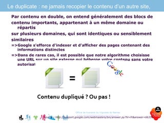 Le duplicate : ne jamais recopier le contenu d’un autre site,
Par contenu en double, on entend généralement des blocs de
contenu importants, appartenant à un même domaine ou
répartis
sur plusieurs domaines, qui sont identiques ou sensiblement
similaires
=>Google s'efforce d'indexer et d'afficher des pages contenant des
informations distinctes
=>Dans de rares cas, il est possible que notre algorithme choisisse
une URL sur un site externe qui héberge votre contenu sans votre
autorisation.
Source : http://support.google.com/webmasters/bin/answer.py?hl=fr&answer=66359
Office de tourisme du Vignoble de Nantes
www.levignobledenantes-tourisme.com
 