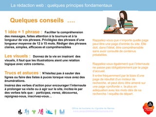La rédaction web : quelques principes fondamentaux
Office de tourisme du Vignoble de Nantes
www.levignobledenantes-tourisme.com
1 idée = 1 phrase : Faciliter la compréhension
des messages, faites attention à la tournure et à la
longueur de vos phrases. Privilégiez des phrases d’une
longueur moyenne de 12 à 15 mots. Rédiger des phrases
claires, simples, efficaces et compréhensibles
Les visuels : Donnez de la vie en insérant des
visuels, il faut que les illustrations aient une relation
logique avec votre contenu.
Trucs et astuces : N’hésitez pas à sauter des
lignes ou faire des listes à puces lorsque vous avez des
énumérations.
Insérez des verbes d’action pour encourager l’internaute
à prolonger sa visite ou à agir sur le site, incitez-le par
des verbes tels que : participez, venez, découvrez,
rejoignez-nous, inscrivez-vous…
Quelques conseils ….
Rappelez-vous que n’importe quelle page
peut être une page d’entrée du site. Elle
doit, dans l’idéal, être compréhensible
sans avoir consulté de contenus
préalables.
Rappelez-vous également que l’internaute
ne passe pas obligatoirement par la page
d’accueil.
Il entre fréquemment par le biais d’une
page de résultat d’un moteur de
recherche, et peut donc être amené sur
une page «profonde », la plus en
adéquation avec les mots clés de sa
recherche / requête de départ.
 