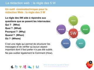 La rédaction web : la règle des 5 W
Un outil mnémotechnique pour la
rédaction Web : la règle des 5 W
La règle des 5W aide à répondre aux
questions que se posent les internautes:
Qui ? (Who)
Quoi ? (What)
Pourquoi ? (Why)
Quand ? (When)
Où ? (Where)
C’est une règle qui permet de structurer les
messages et de vérifier qu’aucun aspect
important dont il faut parler n’a pas été oublié.
Ne pas oublier également le Comment (How).
Office de tourisme du Vignoble de Nantes
www.levignobledenantes-tourisme.com
 