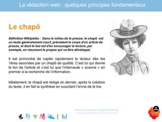 La rédaction web : quelques principes fondamentaux
Le chapô
Définition Wikipédia : Dans le milieu de la presse, le chapô est
un texte généralement court, précédant le corps d'un article de
presse, et dont le but est d'en encourager la lecture, par
exemple, en résumant le propos qui va être développé.
Il est primordial de capter rapidement le lecteur dès les
1ères secondes par un chapô de qualité. C’est lui qui donne
le ton de l’article et c’est lui que l’internaute « scanne » en
premier à la recherche de l’information.
Idéalement, le chapô est rédigé en dernier, après la création
du texte, il en fait la synthèse en suscitant l’envie de le lire.
Office de tourisme du Vignoble de Nantes
www.levignobledenantes-tourisme.com
 