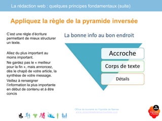 La rédaction web : quelques principes fondamentaux (suite)
Office de tourisme du Vignoble de Nantes
www.levignobledenantes-tourisme.com
C’est une règle d’écriture
permettant de mieux structurer
un texte.
Allez du plus important au
moins important.
Ne gardez pas le « meilleur
pour la fin », mais annoncez,
dès le chapô de votre article, la
synthèse de votre message.
Veillez à renseigner
l’information la plus importante
en début de contenu et à être
concis
Appliquez la règle de la pyramide inversée
 