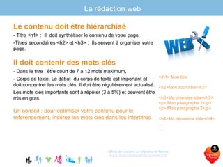 La rédaction web
Le contenu doit être hiérarchisé
- Titre <h1> : il doit synthétiser le contenu de votre page.
-Titres secondaires <h2> et <h3> : Ils servent à organiser votre
page.
Il doit contenir des mots clés
- Dans le titre : être court de 7 à 12 mots maximum,
- Corps de texte. Le début du corps de texte est important et
doit concentrer les mots clés. Il doit être régulièrement actualisé.
Les mots clés importants sont à répéter (3 à 5%) et peuvent être
mis en gras.
Un conseil : pour optimiser votre contenu pour le
référencement, insérez les mots clés dans les intertitres.
Office de tourisme du Vignoble de Nantes
www.levignobledenantes-tourisme.com
</h1> Mon titre
<h2>Mon accroche</h2>
<h3>Ma première idée</h3>
<p> Mon paragraphe 1</p>
<p> Mon paragraphe 2</p>
<h4>Ma deuxième idée</h4>
…
…
 