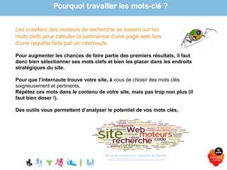 Office de tourisme du Vignoble de Nantes
www.levignobledenantes-tourisme.com
Les crawlers des moteurs de recherche se basent sur les
mots clefs pour calculer la pertinence d’une page web lors
d’une requête faite par un internaute.
Pour augmenter les chances de faire partie des premiers résultats, il faut
donc bien sélectionner ses mots clefs et bien les placer dans les endroits
stratégiques du site.
Pour que l’internaute trouve votre site, à vous de choisir des mots clés
soigneusement et pertinents,
Répétez ces mots dans le contenu de votre site, mais pas trop non plus (il
faut bien doser !).
Des outils vous permettent d’analyser le potentiel de vos mots clés,
Pourquoi travailler les mots-clés ?
 
